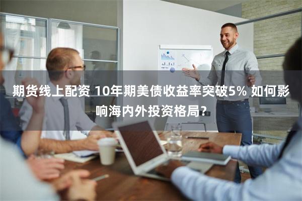 期货线上配资 10年期美债收益率突破5% 如何影响海内外投资格局？