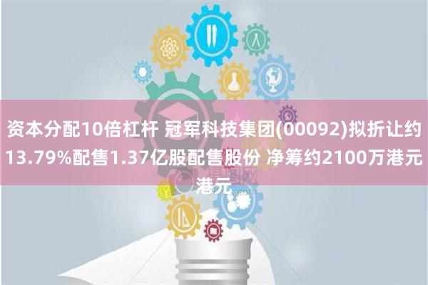 资本分配10倍杠杆 冠军科技集团(00092)拟折让约13.79%配售1.37亿股配售股份 净筹约2100万港元