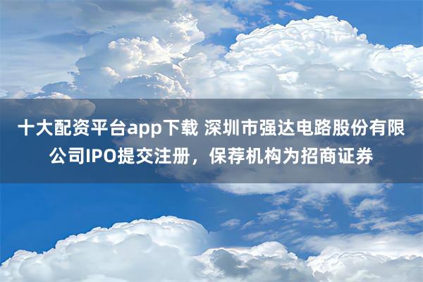 十大配资平台app下载 深圳市强达电路股份有限公司IPO提交注册，保荐机构为招商证券