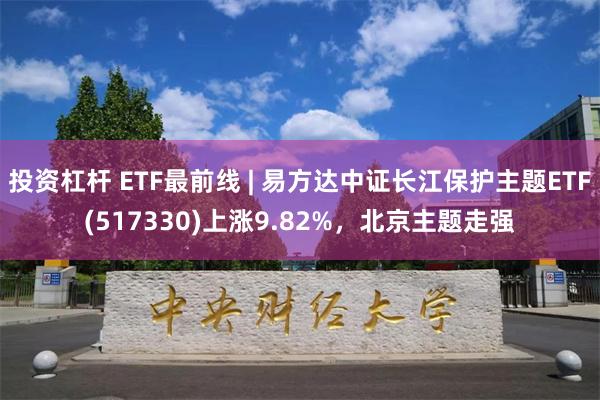 投资杠杆 ETF最前线 | 易方达中证长江保护主题ETF(517330)上涨9.82%，北京主题走强