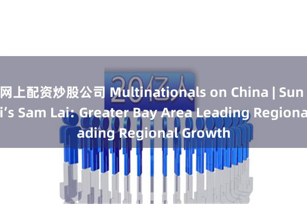 网上配资炒股公司 Multinationals on China | Sun Hung Kai’s Sam Lai: Greater Bay Area Leading Regional Growth