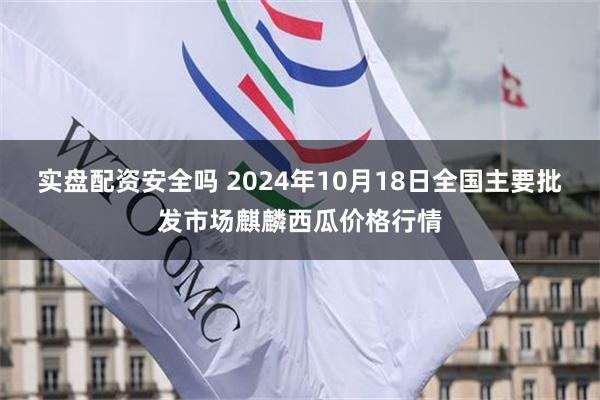 实盘配资安全吗 2024年10月18日全国主要批发市场麒麟西瓜价格行情