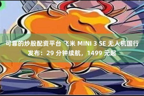 可靠的炒股配资平台 飞米 MINI 3 SE 无人机国行发布：29 分钟续航，1499 元起