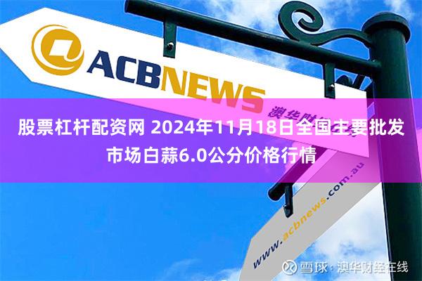 股票杠杆配资网 2024年11月18日全国主要批发市场白蒜6.0公分价格行情