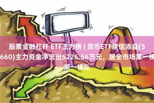 股票金融杠杆 ETF主力榜 | 货币ETF建信添益(511660)主力资金净流出5226.56万元，居全市场第一梯队