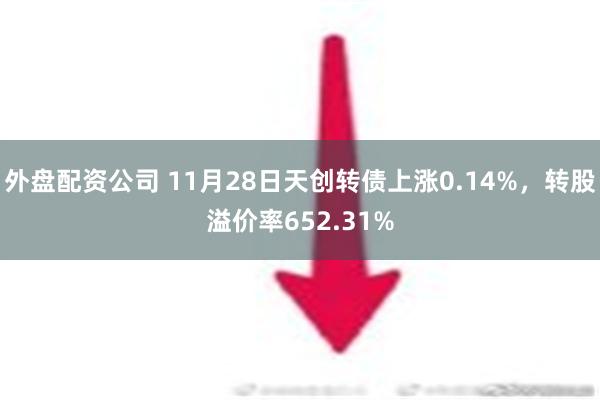 外盘配资公司 11月28日天创转债上涨0.14%，转股溢价率652.31%