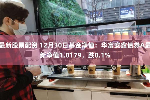 最新股票配资 12月30日基金净值：华富安鑫债券A最新净值1.0179，跌0.1%