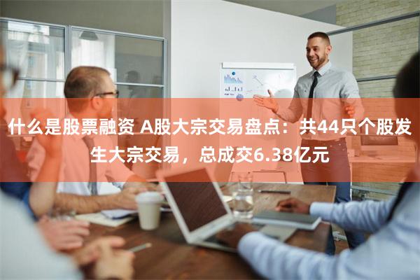 什么是股票融资 A股大宗交易盘点：共44只个股发生大宗交易，总成交6.38亿元