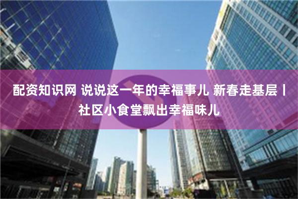 配资知识网 说说这一年的幸福事儿 新春走基层丨社区小食堂飘出幸福味儿