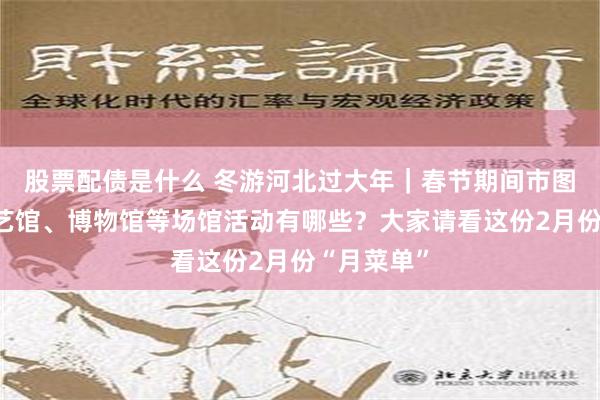 股票配债是什么 冬游河北过大年｜春节期间市图书馆、群艺馆、博物馆等场馆活动有哪些？大家请看这份2月份“月菜单”