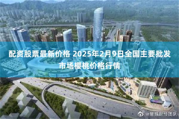 配资股票最新价格 2025年2月9日全国主要批发市场樱桃价格行情